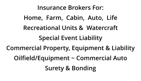 Insurance Brokers For: Home,  Farm,  Cabin,  Auto,  Life Recreational Units &  Watercraft Special Event Liability Commercial Property, Equipment & Liability Oilfield/Equipment ~ Commercial Auto Surety & Bonding
